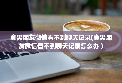 登男朋友微信看不到聊天记录(登男朋友微信看不到聊天记录怎么办 )