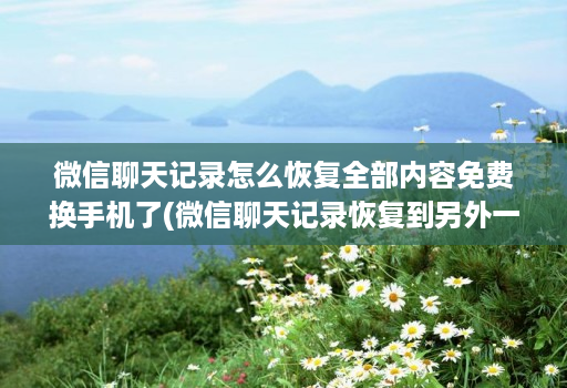 微信聊天记录怎么恢复全部内容免费换手机了(微信聊天记录恢复到另外一个手机 )