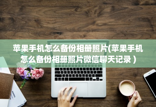 苹果手机怎么备份相册照片(苹果手机怎么备份相册照片微信聊天记录 )