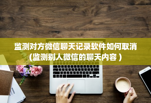 监测对方微信聊天记录软件如何取消(监测别人微信的聊天内容 )