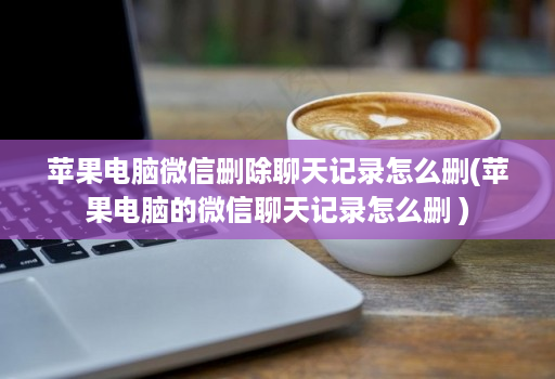 苹果电脑微信删除聊天记录怎么删(苹果电脑的微信聊天记录怎么删 )