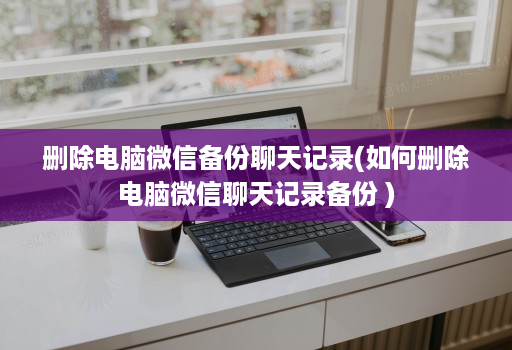 删除电脑微信备份聊天记录(如何删除电脑微信聊天记录备份 )