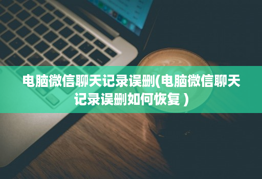 电脑微信聊天记录误删(电脑微信聊天记录误删如何恢复 )