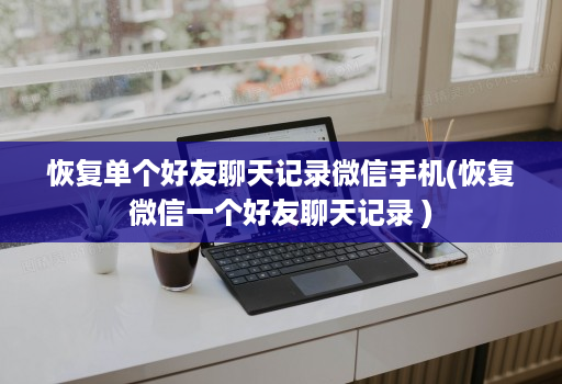 恢复单个好友聊天记录微信手机(恢复微信一个好友聊天记录 )