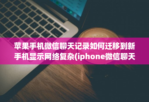 苹果手机微信聊天记录如何迁移到新手机显示网络复杂(iphone微信聊天记录迁移到新手机 )