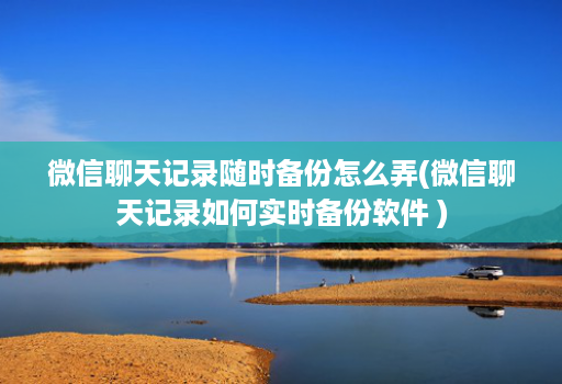 微信聊天记录随时备份怎么弄(微信聊天记录如何实时备份软件 )