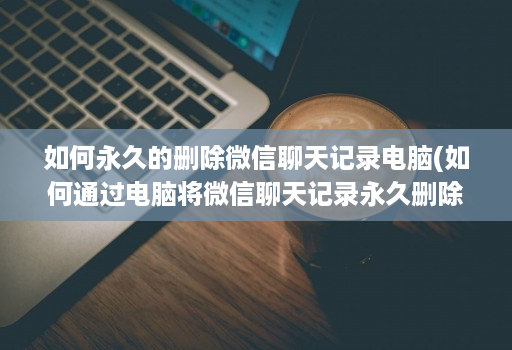 如何永久的删除微信聊天记录电脑(如何通过电脑将微信聊天记录永久删除 )
