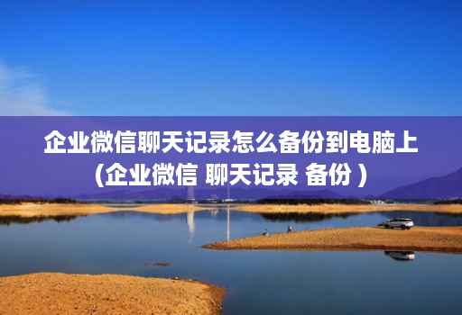 企业微信聊天记录怎么备份到电脑上(企业微信 聊天记录 备份 )