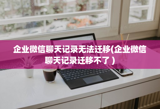 企业微信聊天记录无法迁移(企业微信聊天记录迁移不了 )