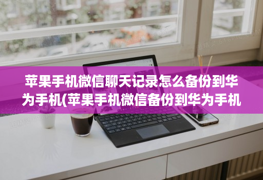 苹果手机微信聊天记录怎么备份到华为手机(苹果手机微信备份到华为手机上 )