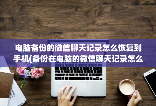 电脑备份的微信聊天记录怎么恢复到手机(备份在电脑的微信聊天记录怎么恢复到手机 )