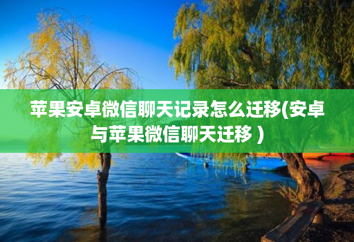 苹果安卓微信聊天记录怎么迁移(安卓与苹果微信聊天迁移 )