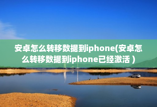 安卓怎么转移数据到iphone(安卓怎么转移数据到iphone已经激活 )