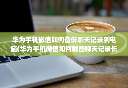 华为手机微信如何备份聊天记录到电脑(华为手机微信如何截图聊天记录长图 )