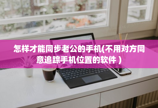 怎样才能同步老公的手机(不用对方同意追踪手机位置的软件 )