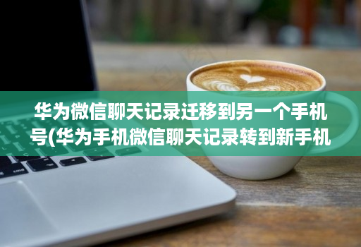 华为微信聊天记录迁移到另一个手机号(华为手机微信聊天记录转到新手机 )