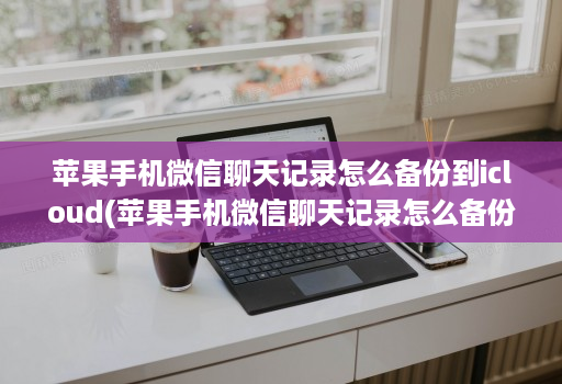 苹果手机微信聊天记录怎么备份到icloud(苹果手机微信聊天记录怎么备份到云端 )
