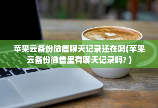 苹果云备份微信聊天记录还在吗(苹果云备份微信里有聊天记录吗? )