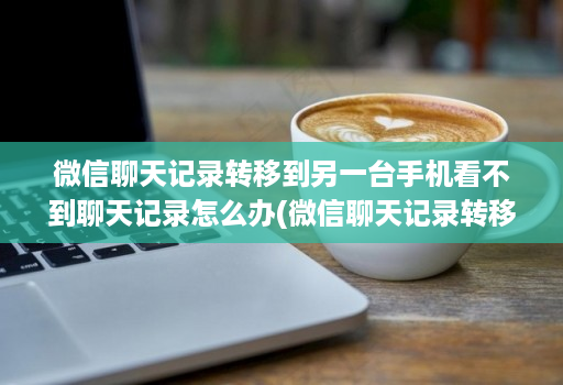 微信聊天记录转移到另一台手机看不到聊天记录怎么办(微信聊天记录转移到另一台手机 )