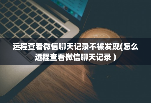 远程查看微信聊天记录不被发现(怎么远程查看微信聊天记录 )