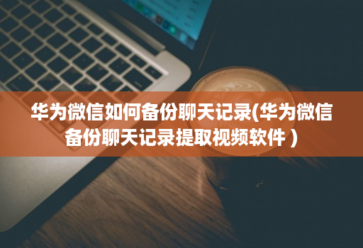 华为微信如何备份聊天记录(华为微信备份聊天记录提取视频软件 )