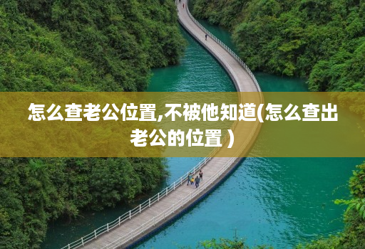 怎么查老公位置,不被他知道(怎么查出老公的位置 )