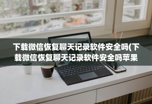 下载微信恢复聊天记录软件安全吗(下载微信恢复聊天记录软件安全吗苹果 )