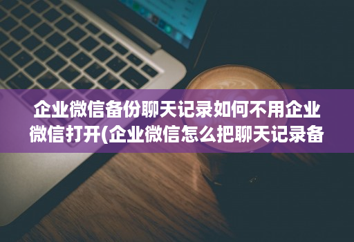 企业微信备份聊天记录如何不用企业微信打开(企业微信怎么把聊天记录备份 )