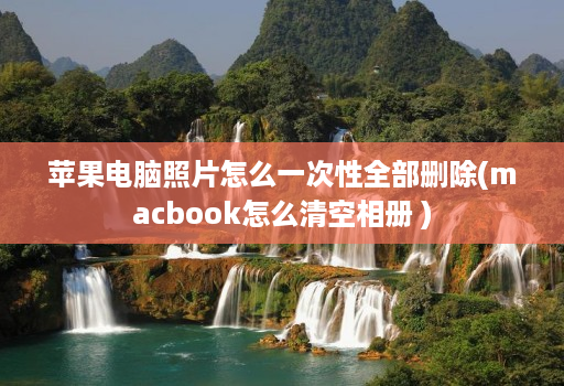 苹果电脑照片怎么一次性全部删除(macbook怎么清空相册 )