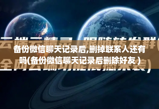 备份微信聊天记录后,删掉联系人还有吗(备份微信聊天记录后删除好友 )