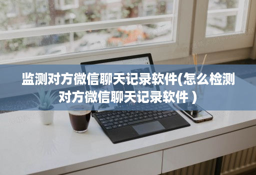 监测对方微信聊天记录软件(怎么检测对方微信聊天记录软件 )