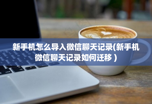 新手机怎么导入微信聊天记录(新手机微信聊天记录如何迁移 )
