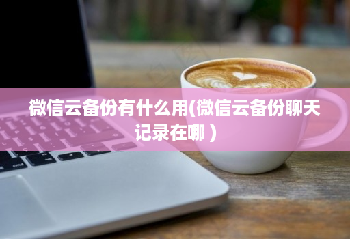 微信云备份有什么用(微信云备份聊天记录在哪 )