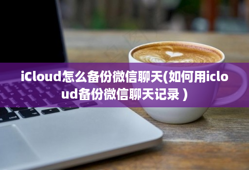 iCloud怎么备份微信聊天(如何用icloud备份微信聊天记录 )