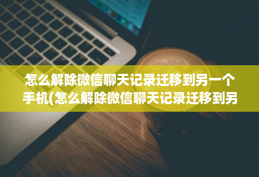 怎么解除微信聊天记录迁移到另一个手机(怎么解除微信聊天记录迁移到另一台设备 )