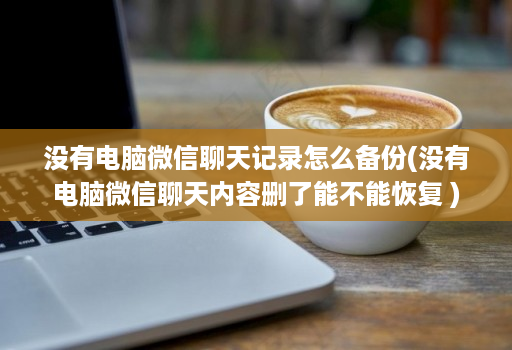 没有电脑微信聊天记录怎么备份(没有电脑微信聊天内容删了能不能恢复 )