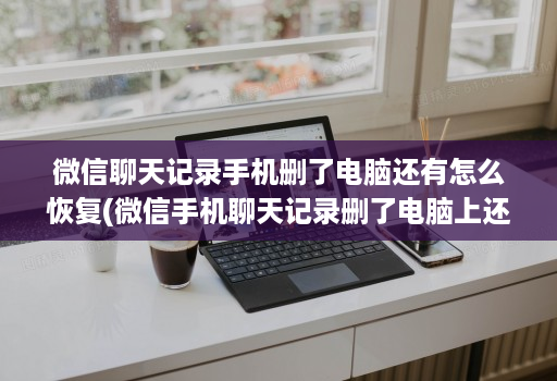 微信聊天记录手机删了电脑还有怎么恢复(微信手机聊天记录删了电脑上还有如何恢复到手机上 )