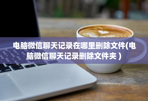 电脑微信聊天记录在哪里删除文件(电脑微信聊天记录删除文件夹 )