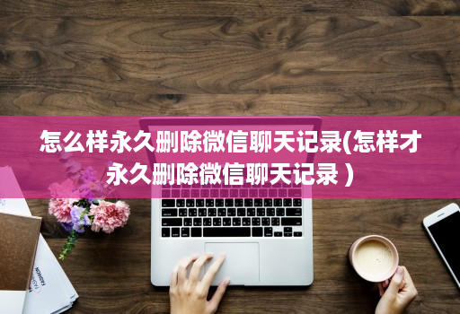 怎么样永久删除微信聊天记录(怎样才永久删除微信聊天记录 )