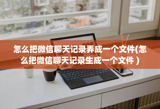 怎么把微信聊天记录弄成一个文件(怎么把微信聊天记录生成一个文件 )