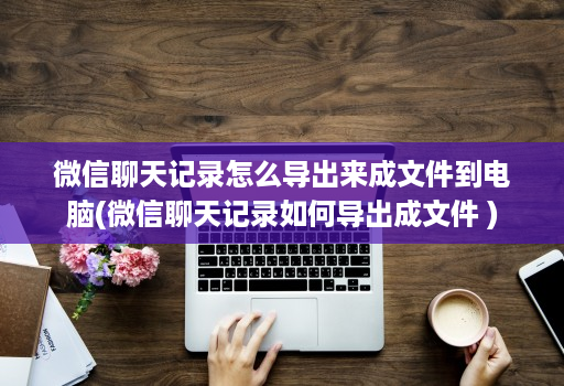 微信聊天记录怎么导出来成文件到电脑(微信聊天记录如何导出成文件 )