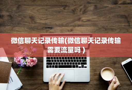 微信聊天记录传输(微信聊天记录传输需要流量吗 )
