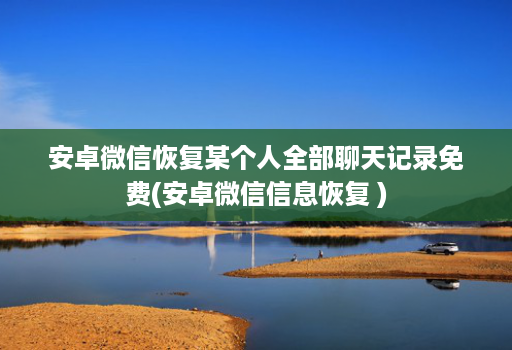 安卓微信恢复某个人全部聊天记录免费(安卓微信信息恢复 )