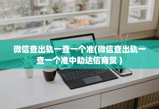 微信查出轨一查一个准(微信查出轨一查一个准中助达信商贸 )