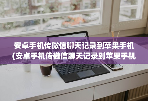 安卓手机传微信聊天记录到苹果手机(安卓手机传微信聊天记录到苹果手机,照片语音没有 )
