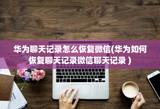 华为聊天记录怎么恢复微信(华为如何恢复聊天记录微信聊天记录 )
