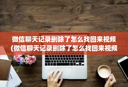 微信聊天记录删除了怎么找回来视频(微信聊天记录删除了怎么找回来视频 )