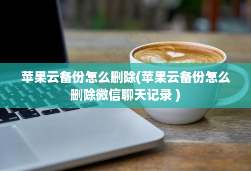 苹果云备份怎么删除(苹果云备份怎么删除微信聊天记录 )