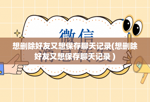 想删除好友又想保存聊天记录(想删除好友又想保存聊天记录 )