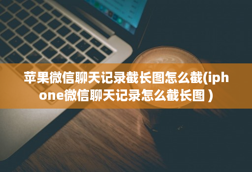 苹果微信聊天记录截长图怎么截(iphone微信聊天记录怎么截长图 )